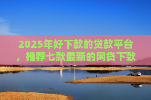 2025年好下款的贷款平台，推荐七款最新的网贷下款口子