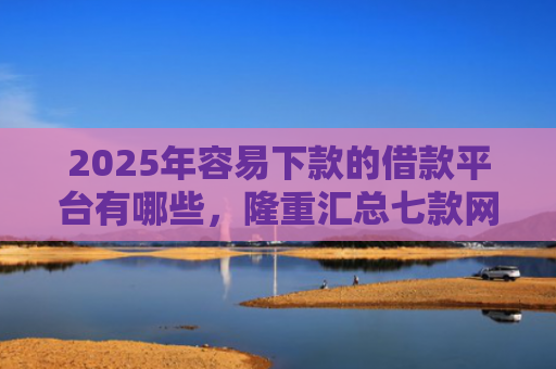 2025年容易下款的借款平台有哪些，隆重汇总七款网贷那个口子下款快