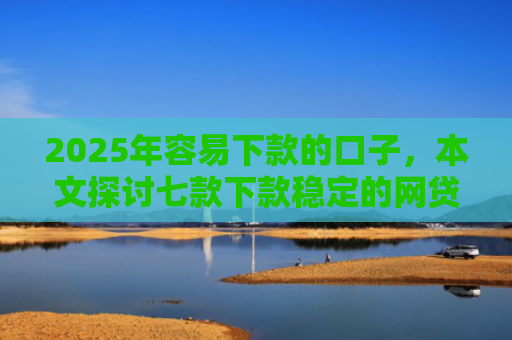 2025年容易下款的口子，本文探讨七款下款稳定的网贷口子