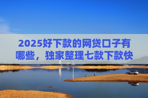 2025好下款的网贷口子有哪些，独家整理七款下款快黑户网贷口子