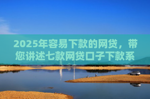 2025年容易下款的网贷，带您讲述七款网贷口子下款系列集合