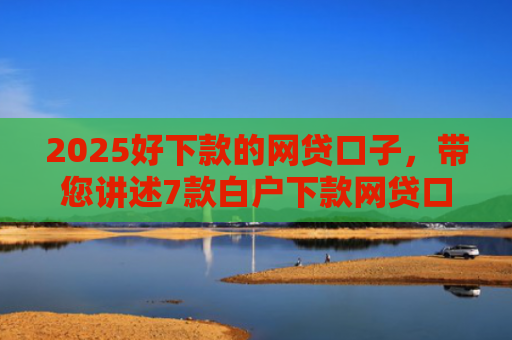 2025好下款的网贷口子，带您讲述7款白户下款网贷口子