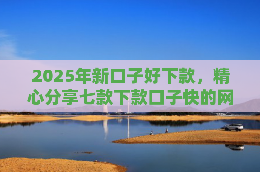 2025年新口子好下款，精心分享七款下款口子快的网贷