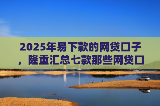 2025年易下款的网贷口子，隆重汇总七款那些网贷口子好下款