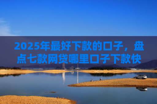 2025年最好下款的口子，盘点七款网贷哪里口子下款快