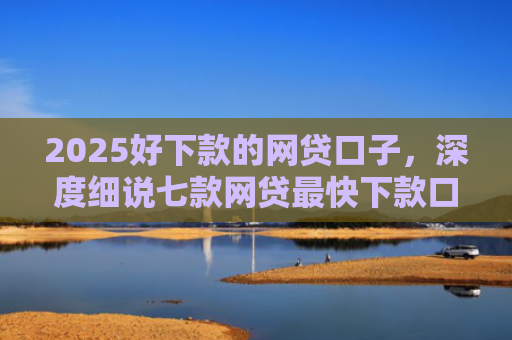 2025好下款的网贷口子，深度细说七款网贷最快下款口子