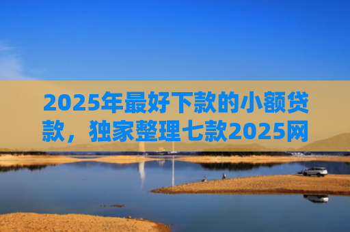 2025年最好下款的小额贷款，独家整理七款2025网贷秒下款口子