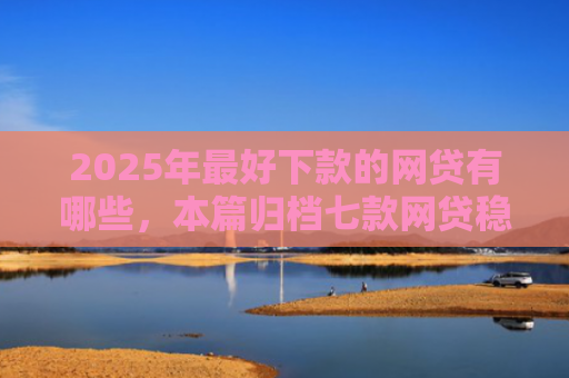 2025年最好下款的网贷有哪些，本篇归档七款网贷稳定下款口子