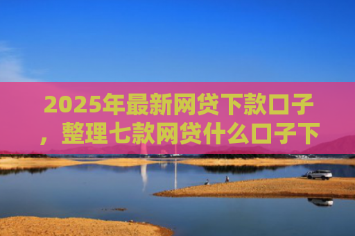 2025年最新网贷下款口子，整理七款网贷什么口子下款快