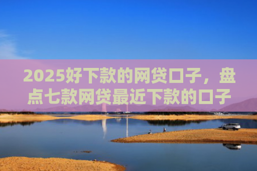 2025好下款的网贷口子，盘点七款网贷最近下款的口子