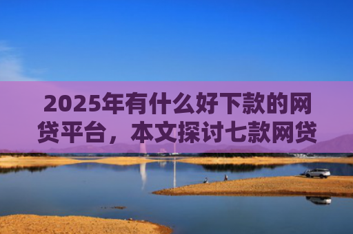 2025年有什么好下款的网贷平台，本文探讨七款网贷老口子正常下款