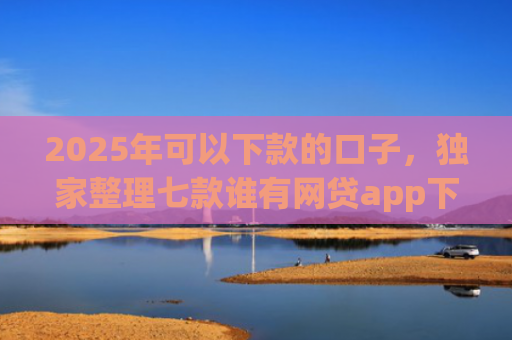 2025年可以下款的口子，独家整理七款谁有网贷app下款口子