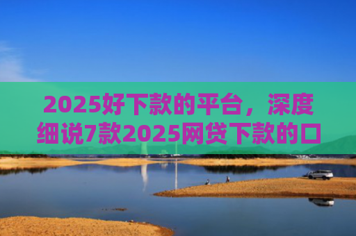 2025好下款的平台，深度细说7款2025网贷下款的口子