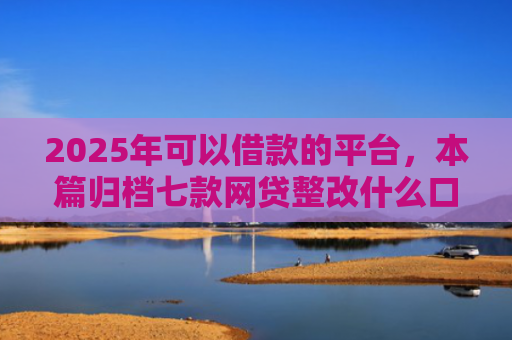 2025年可以借款的平台，本篇归档七款网贷整改什么口子下款