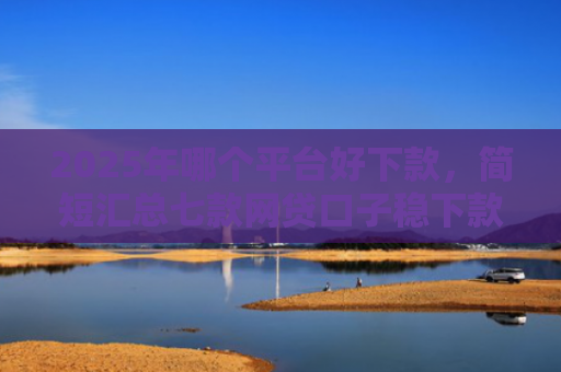 2025年哪个平台好下款，简短汇总七款网贷口子稳下款的
