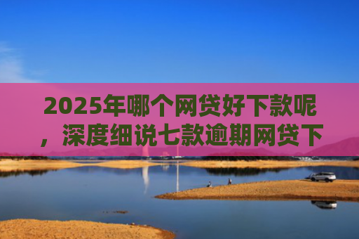 2025年哪个网贷好下款呢，深度细说七款逾期网贷下款的口子