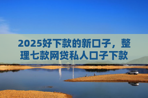 2025好下款的新口子，整理七款网贷私人口子下款