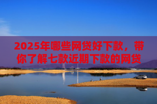 2025年哪些网贷好下款，带你了解七款近期下款的网贷口子