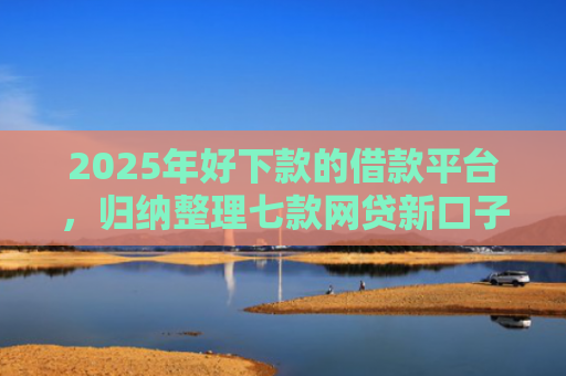 2025年好下款的借款平台，归纳整理七款网贷新口子下款块
