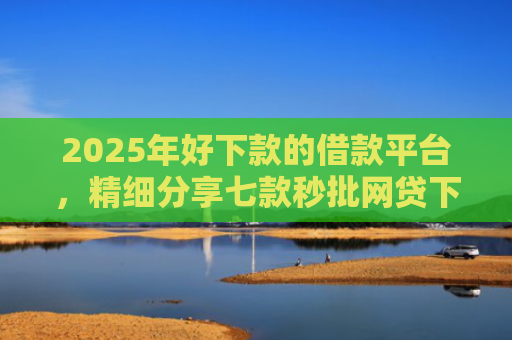 2025年好下款的借款平台，精细分享七款秒批网贷下款口子