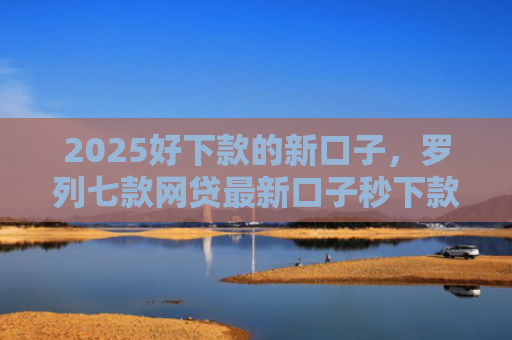 2025好下款的新口子，罗列七款网贷最新口子秒下款