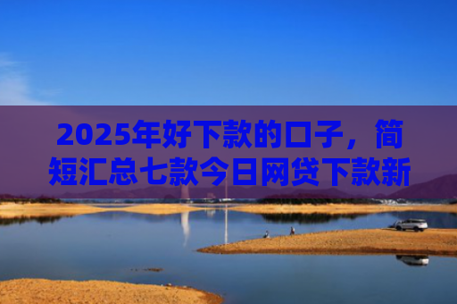 2025年好下款的口子，简短汇总七款今日网贷下款新口子