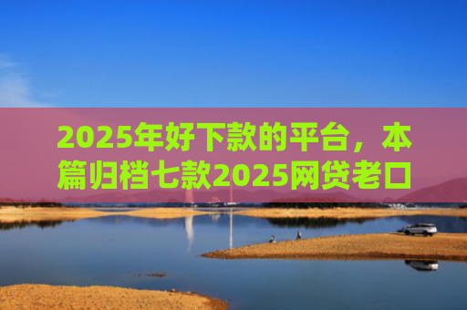 2025年好下款的平台，本篇归档七款2025网贷老口子下款