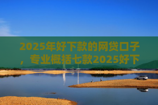 2025年好下款的网贷口子，专业概括七款2025好下款网贷口子