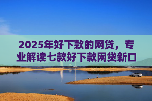 2025年好下款的网贷，专业解读七款好下款网贷新口子