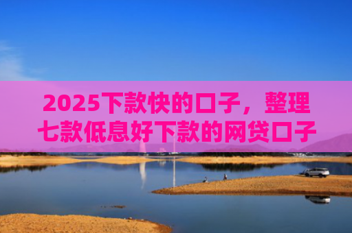 2025下款快的口子，整理七款低息好下款的网贷口子