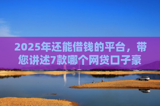 2025年还能借钱的平台，带您讲述7款哪个网贷口子豪下款