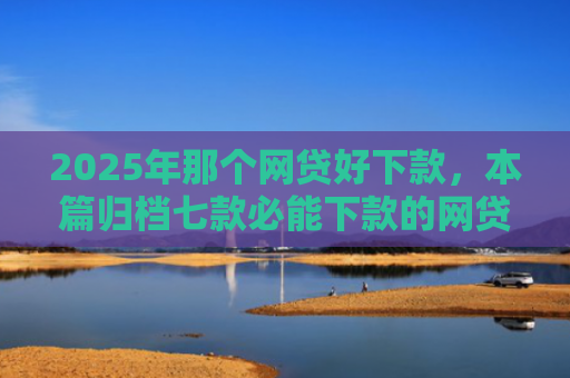 2025年那个网贷好下款，本篇归档七款必能下款的网贷口子