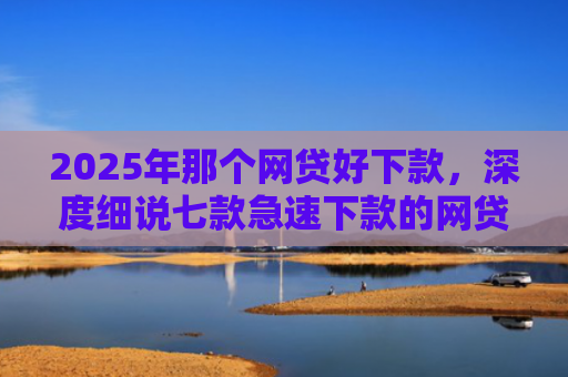 2025年那个网贷好下款，深度细说七款急速下款的网贷口子