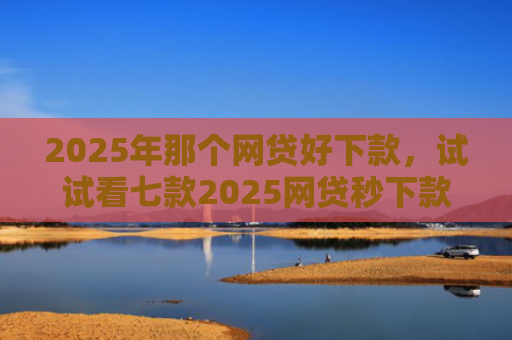 2025年那个网贷好下款，试试看七款2025网贷秒下款口子