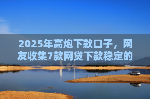 2025年高炮下款口子，网友收集7款网贷下款稳定的口子