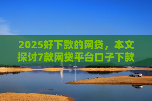 2025好下款的网贷，本文探讨7款网贷平台口子下款快