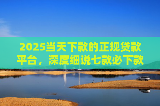 2025当天下款的正规贷款平台，深度细说七款必下款的网贷口子网贷