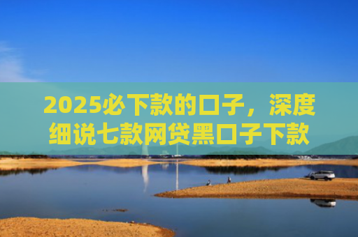 2025必下款的口子，深度细说七款网贷黑口子下款
