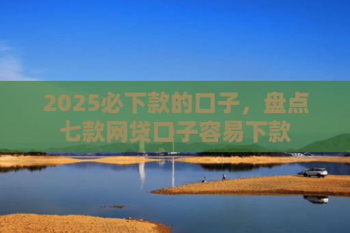 2025必下款的口子，盘点七款网贷口子容易下款