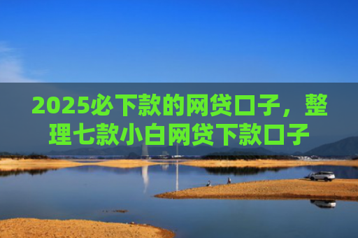 2025必下款的网贷口子，整理七款小白网贷下款口子