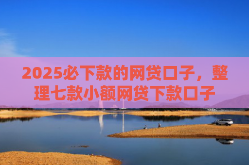 2025必下款的网贷口子，整理七款小额网贷下款口子