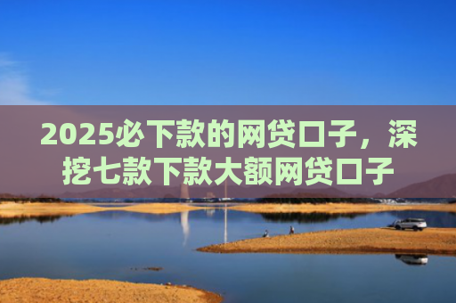 2025必下款的网贷口子，深挖七款下款大额网贷口子