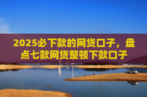 2025必下款的网贷口子，盘点七款网贷整顿下款口子
