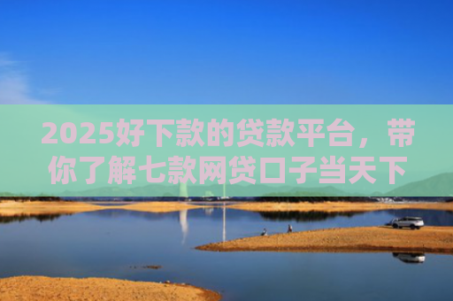 2025好下款的贷款平台，带你了解七款网贷口子当天下款