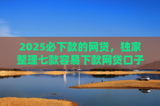 2025必下款的网贷，独家整理七款容易下款网贷口子