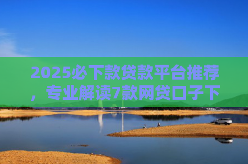 2025必下款贷款平台推荐，专业解读7款网贷口子下款高