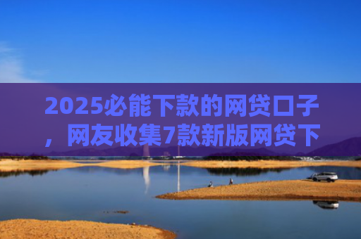 2025必能下款的网贷口子，网友收集7款新版网贷下款口子