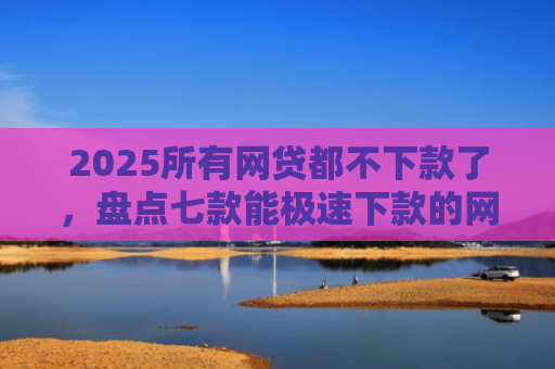 2025所有网贷都不下款了，盘点七款能极速下款的网贷口子