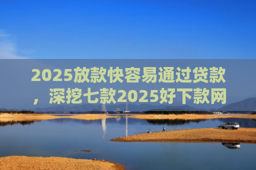 2025放款快容易通过贷款，深挖七款2025好下款网贷口子