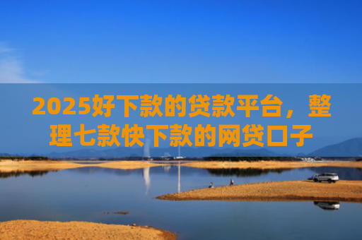 2025好下款的贷款平台，整理七款快下款的网贷口子
